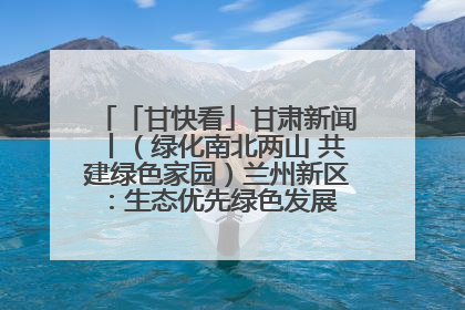 「甘快看」甘肃新闻丨（绿化南北两山 共建绿色家园）兰州新区：生态优先绿色发展 打造生态环保示范区