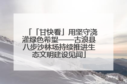 「甘快看」用坚守浇灌绿色希望——古浪县八步沙林场持续推进生态文明建设见闻