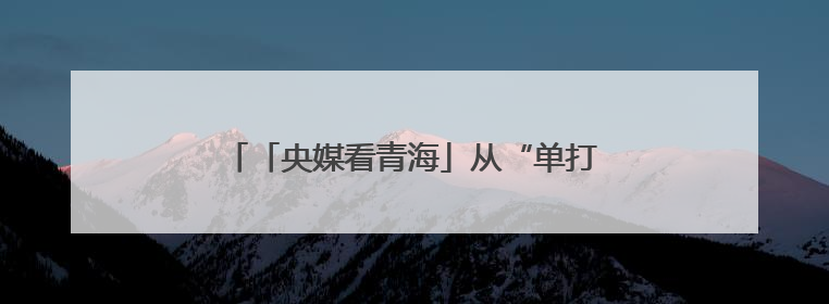 「央媒看青海」从“单打独斗”到“抱团取暖”