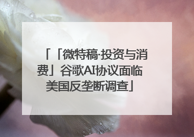 「微特稿·投资与消费」谷歌AI协议面临美国反垄断调查