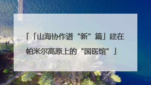 「山海协作谱“新”篇」建在帕米尔高原上的“国医馆”