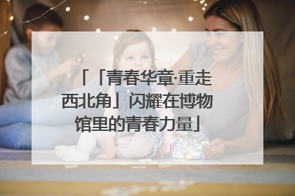 「青春华章·重走西北角」闪耀在博物馆里的青春力量