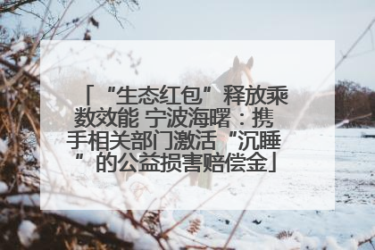 “生态红包”释放乘数效能 宁波海曙：携手相关部门激活“沉睡”的公益损害赔偿金