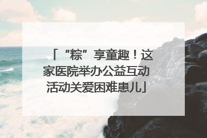 “粽”享童趣！这家医院举办公益互动活动关爱困难患儿