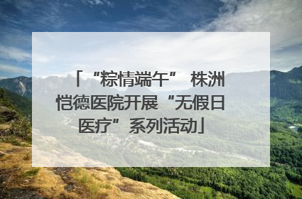 “粽情端午” 株洲恺德医院开展“无假日医疗”系列活动