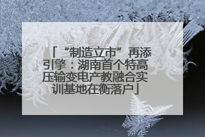 “制造立市”再添引擎：湖南首个特高压输变电产教融合实训基地在衡落户