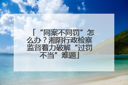“同案不同罚”怎么办？湘阴行政检察监督着力破解“过罚不当”难题