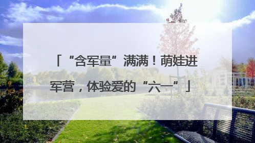 “含军量”满满！萌娃进军营，体验爱的“六一”