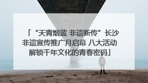 “天青烟蓝 非遗新传”长沙非遗宣传推广月启幕 八大活动解锁千年文化的青春密码