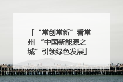 “常创常新”看常州 “中国新能源之城”引领绿色发展