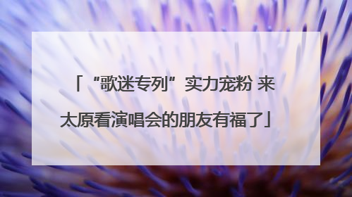 “歌迷专列”实力宠粉 来太原看演唱会的朋友有福了
