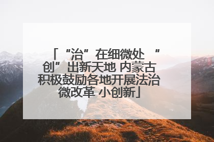 “治”在细微处 “创”出新天地 内蒙古积极鼓励各地开展法治微改革 小创新