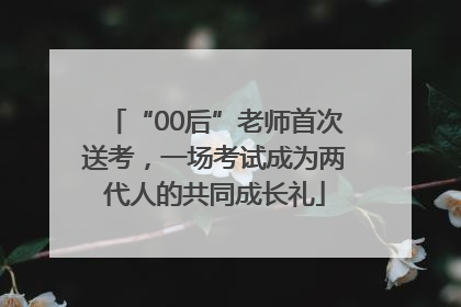 “00后”老师首次送考，一场考试成为两代人的共同成长礼