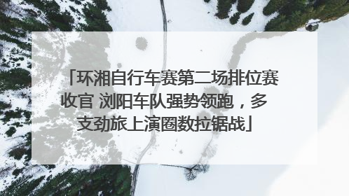 环湘自行车赛第二场排位赛收官 浏阳车队强势领跑，多支劲旅上演圈数拉锯战