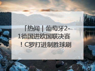 热闻｜葡萄牙2-1德国进欧国联决赛！C罗打进制胜球刷爆3大纪录！