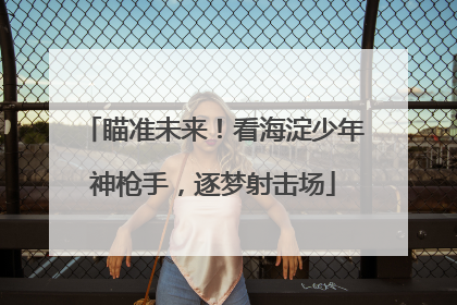 瞄准未来！看海淀少年神枪手，逐梦射击场