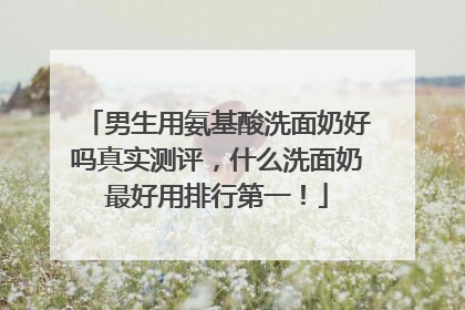 男生用氨基酸洗面奶好吗真实测评，什么洗面奶最好用排行第一！