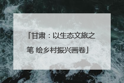 甘肃：以生态文旅之笔 绘乡村振兴画卷