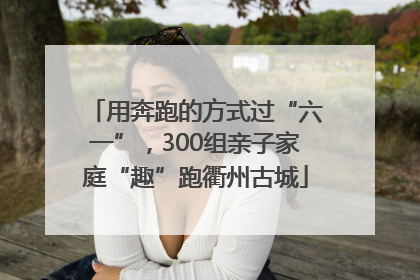 用奔跑的方式过“六一”，300组亲子家庭“趣”跑衢州古城