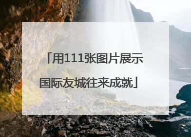 用111张图片展示国际友城往来成就