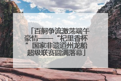 百舸争流激荡端午豪情——“杞里香杯”国家非遗道州龙船超级联赛圆满落幕