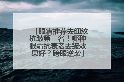 眼霜推荐去细纹抗皱第一名！哪种眼霜抗衰老去皱效果好？跨眼逆袭