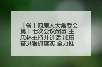 省十四届人大常委会第十七次会议闭幕 王忠林主持并讲话 加压奋进狠抓落实 全力推动支点建设成势见效