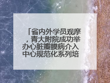 省内外学员观摩，青大附院成功举办心脏瓣膜病介入中心规范化系列培训活动