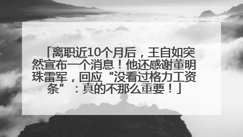 离职近10个月后，王自如突然宣布一个消息！他还感谢董明珠雷军，回应“没看过格力工资条”：真的不那么重要！