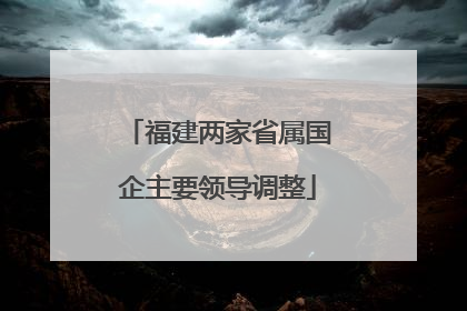 福建两家省属国企主要领导调整