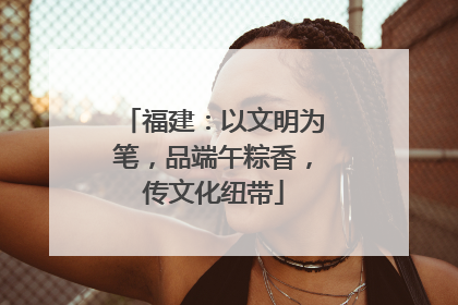 福建：以文明为笔，品端午粽香，传文化纽带