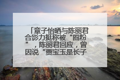 章子怡晒与陈丽君合影力挺称被“圈粉”，陈丽君回应，曾因说“贾宝玉是长子长孙”惹争议