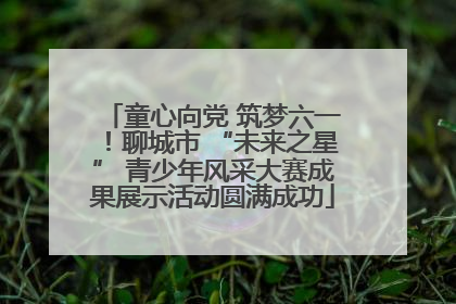 童心向党 筑梦六一！聊城市 “未来之星” 青少年风采大赛成果展示活动圆满成功