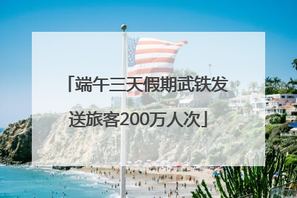 端午三天假期武铁发送旅客200万人次