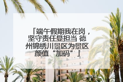端午假期我在岗，坚守责任显担当 德州锦绣川景区为景区颜值“加码”