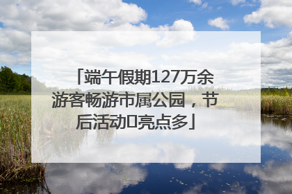 端午假期127万余游客畅游市属公园，节后活动﻿亮点多