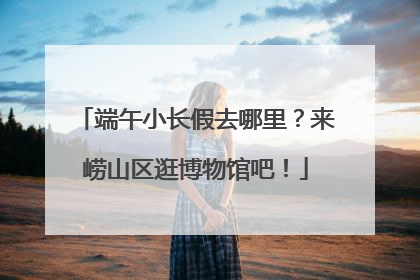 端午小长假去哪里？来崂山区逛博物馆吧！