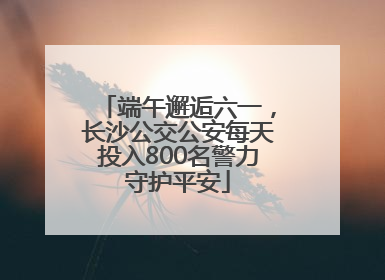 端午邂逅六一，长沙公交公安每天投入800名警力守护平安