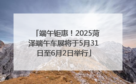 端午钜惠！2025菏泽端午车展将于5月31日至6月2日举行