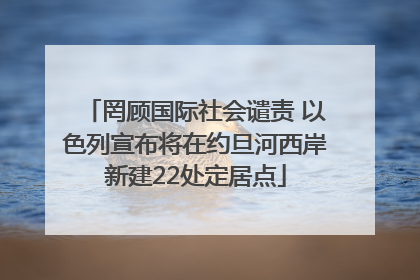 罔顾国际社会谴责 以色列宣布将在约旦河西岸新建22处定居点