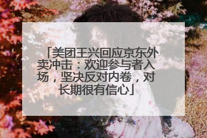 美团王兴回应京东外卖冲击：欢迎参与者入场，坚决反对内卷，对长期很有信心