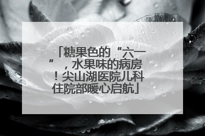 糖果色的“六一”，水果味的病房！尖山湖医院儿科住院部暖心启航