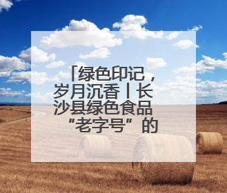 绿色印记，岁月沉香丨长沙县绿色食品“老字号”的时光答卷