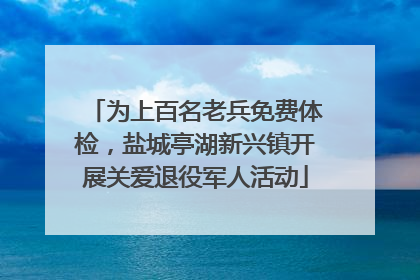 为上百名老兵免费体检，盐城亭湖新兴镇开展关爱退役军人活动