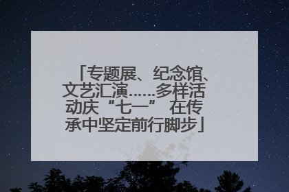 专题展、纪念馆、文艺汇演……多样活动庆“七一” 在传承中坚定前行脚步