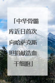 中华骨髓库近日首次向哈萨克斯坦捐献造血干细胞