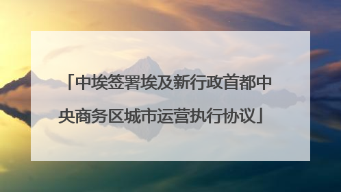 中埃签署埃及新行政首都中央商务区城市运营执行协议
