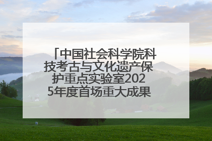 中国社会科学院科技考古与文化遗产保护重点实验室2025年度首场重大成果发布会在京举行