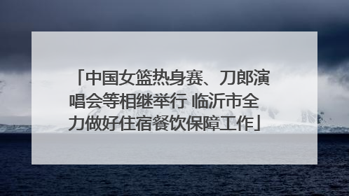 中国女篮热身赛、刀郎演唱会等相继举行 临沂市全力做好住宿餐饮保障工作