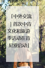 中外交流｜首次中肯文化和旅游季活动在肯尼亚启动